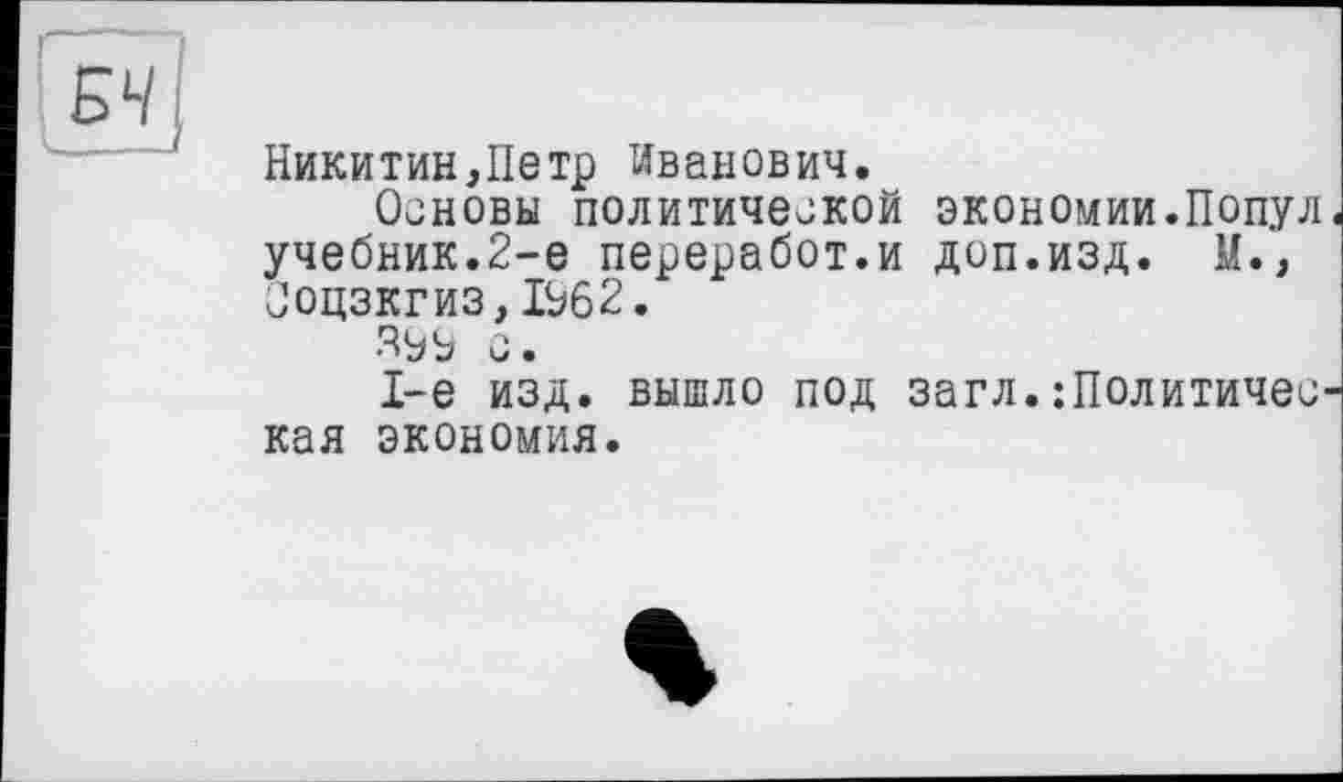 ﻿Никитин,Петр Иванович.
Основы политической экономии.Попул учебник.2-е переработ.и доп.изд. М., Ооцзкгиз,1Ь62.
о.
1-е изд. вышло под загл. :ПолитичеС' кая экономия.